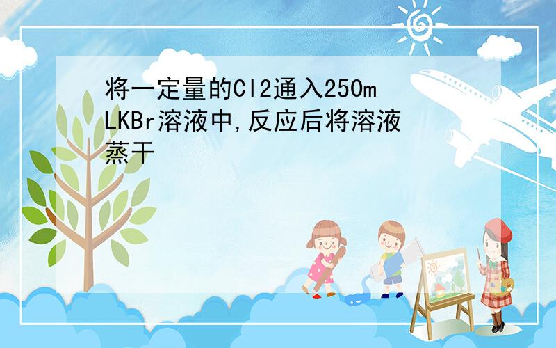 将一定量的Cl2通入250mLKBr溶液中,反应后将溶液蒸干