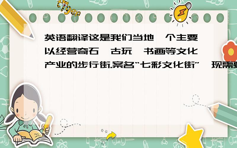 英语翻译这是我们当地一个主要以经营奇石、古玩、书画等文化产业的步行街.案名“七彩文化街”,现需要一个适当的英文译名,不一
