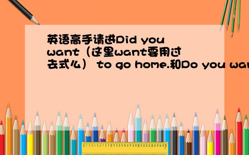 英语高手请进Did you want（这里want要用过去式么） to go home.和Do you want to