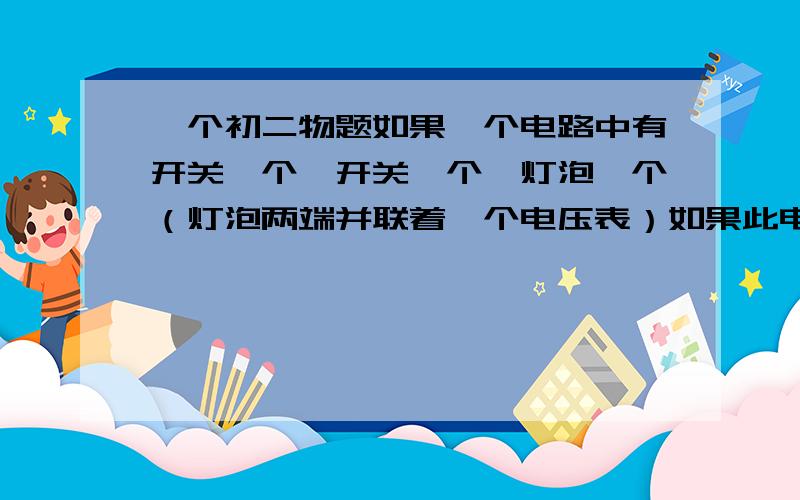 一个初二物题如果一个电路中有开关一个、开关一个、灯泡一个（灯泡两端并联着一个电压表）如果此电路中的某一个地方断开了,那么