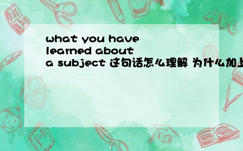 what you have learned about a subject 这句话怎么理解 为什么加上have lear