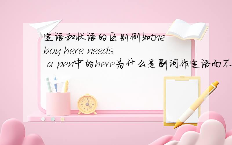 定语和状语的区别例如the boy here needs a pen中的here为什么是副词作定语而不是地点状语,什么情