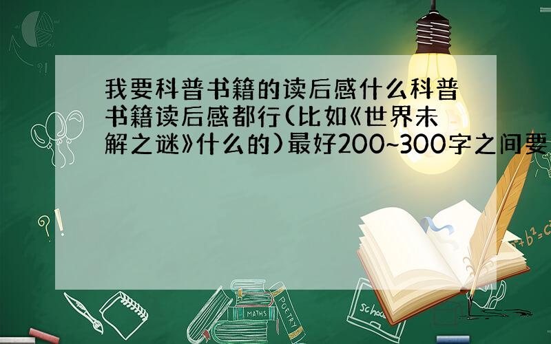 我要科普书籍的读后感什么科普书籍读后感都行(比如《世界未解之谜》什么的)最好200~300字之间要已经写好了的读后感哦,