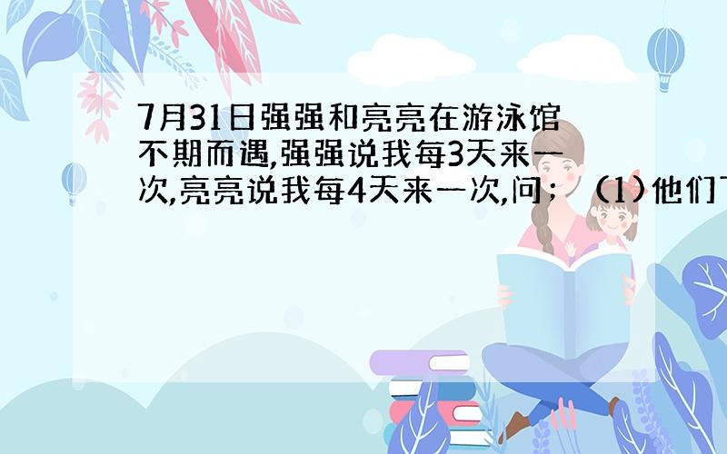 7月31日强强和亮亮在游泳馆不期而遇,强强说我每3天来一次,亮亮说我每4天来一次,问；（1)他们下一次同时到游泳馆是8月