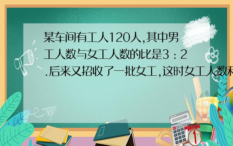 某车间有工人120人,其中男工人数与女工人数的比是3：2.后来又招收了一批女工,这时女工人数和车间总人数的比是3：7.现