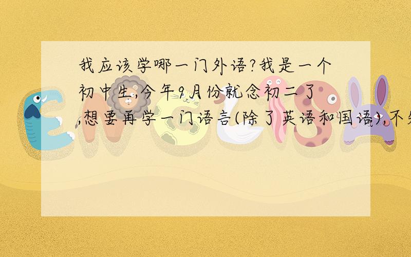 我应该学哪一门外语?我是一个初中生,今年9月份就念初二了,想要再学一门语言(除了英语和国语),不知道应该学什么.希望叔叔