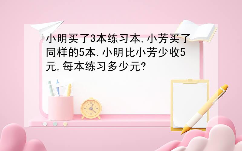 小明买了3本练习本,小芳买了同样的5本.小明比小芳少收5元,每本练习多少元?