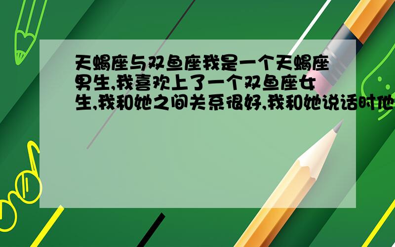 天蝎座与双鱼座我是一个天蝎座男生,我喜欢上了一个双鱼座女生,我和她之间关系很好,我和她说话时他眼光总是游离,她也很依赖我