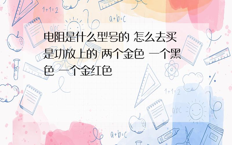 电阻是什么型号的 怎么去买 是功放上的 两个金色 一个黑色 一个金红色