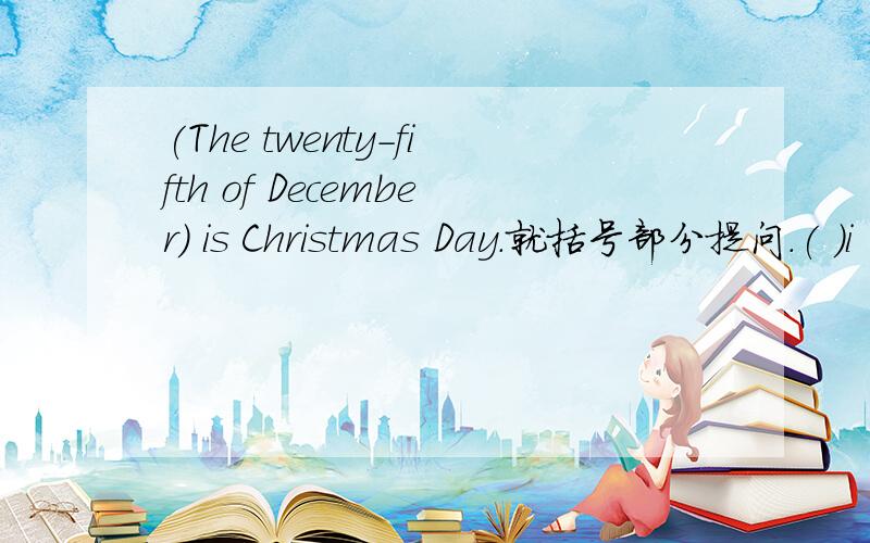 (The twenty-fifth of December) is Christmas Day.就括号部分提问.( )i