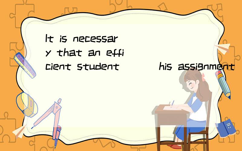 It is necessary that an efficient student ___his assignment