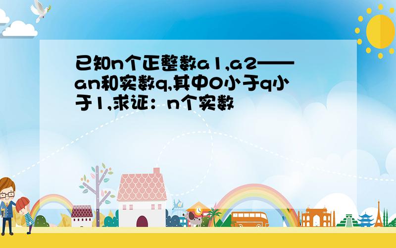 已知n个正整数a1,a2——an和实数q,其中0小于q小于1,求证：n个实数