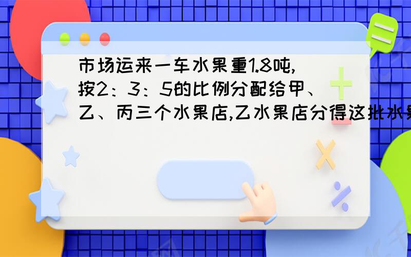 市场运来一车水果重1.8吨,按2：3：5的比例分配给甲、乙、丙三个水果店,乙水果店分得这批水果的几分之几