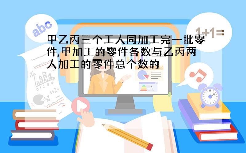 甲乙丙三个工人同加工完一批零件,甲加工的零件各数与乙丙两人加工的零件总个数的