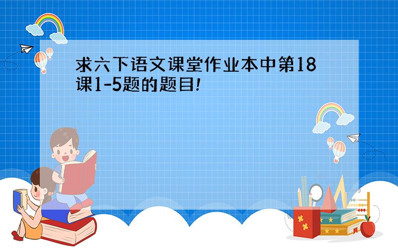 求六下语文课堂作业本中第18课1-5题的题目!