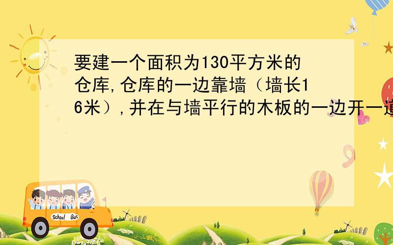 要建一个面积为130平方米的仓库,仓库的一边靠墙（墙长16米）,并在与墙平行的木板的一边开一道一米宽的木门,现在有32米