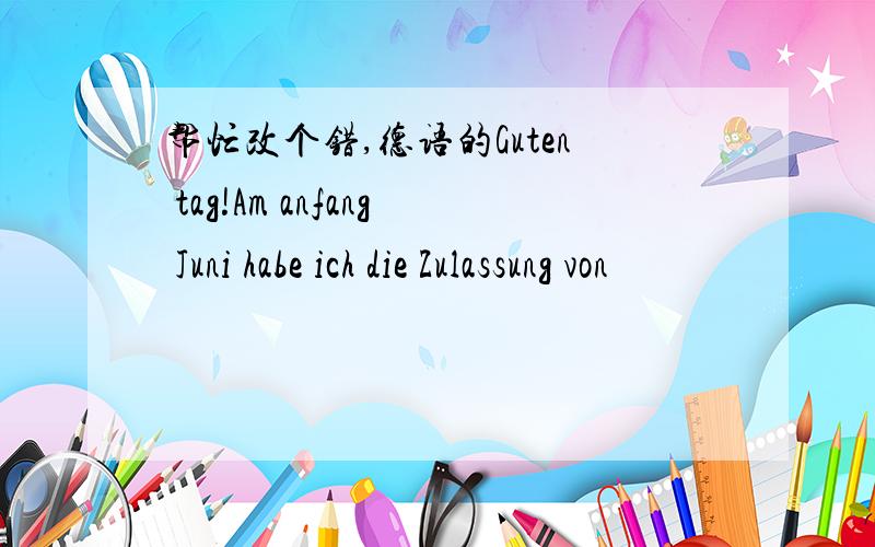 帮忙改个错,德语的Guten tag!Am anfang Juni habe ich die Zulassung von