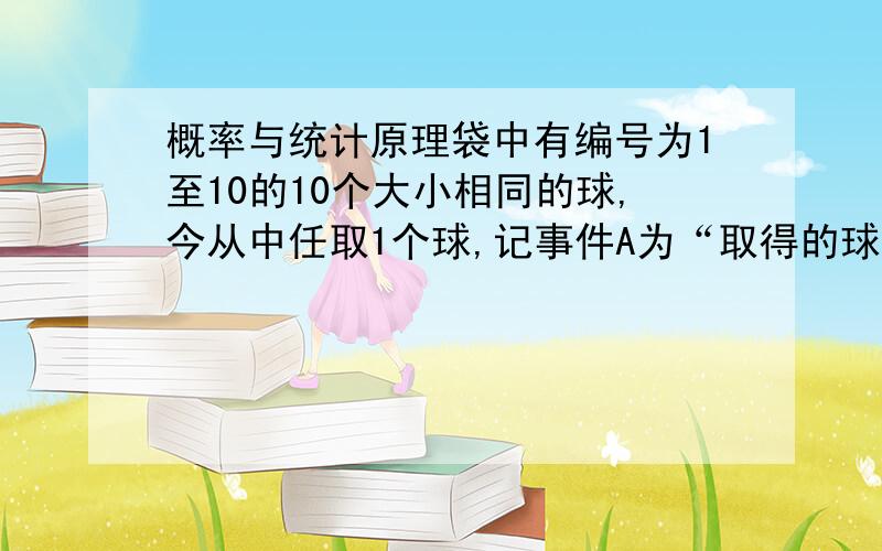 概率与统计原理袋中有编号为1至10的10个大小相同的球,今从中任取1个球,记事件A为“取得的球的号码为偶数”,事件B为“