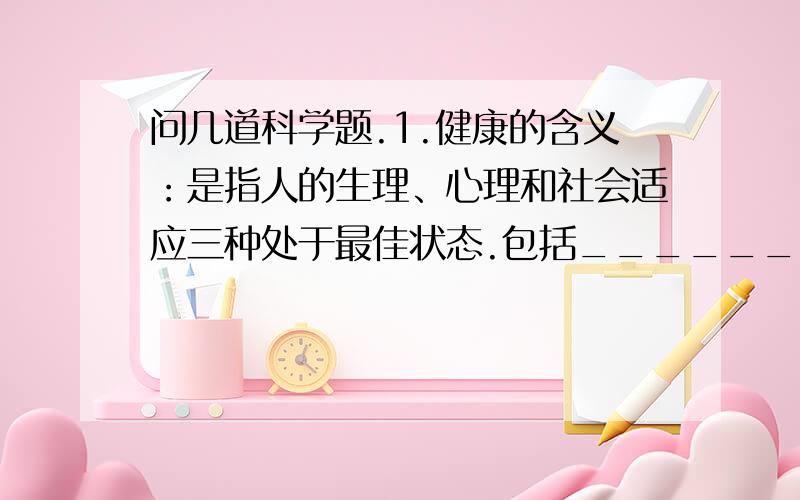 问几道科学题.1.健康的含义：是指人的生理、心理和社会适应三种处于最佳状态.包括________健康、_______健康