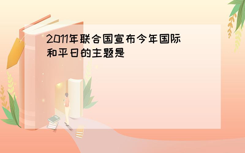 2011年联合国宣布今年国际和平日的主题是