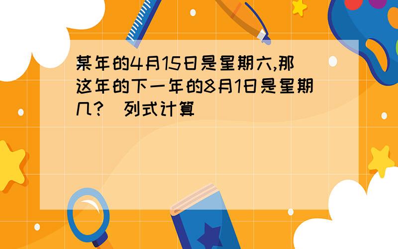 某年的4月15日是星期六,那这年的下一年的8月1日是星期几?（列式计算）