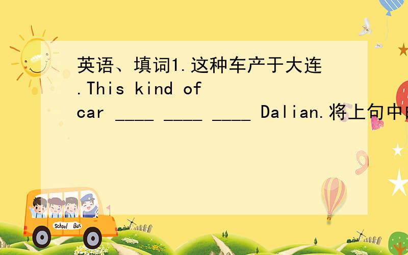 英语、填词1.这种车产于大连.This kind of car ____ ____ ____ Dalian.将上句中的“