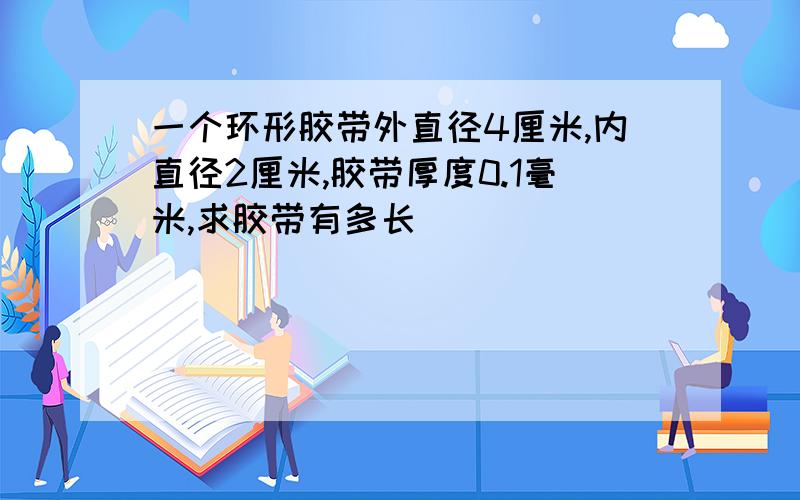 一个环形胶带外直径4厘米,内直径2厘米,胶带厚度0.1毫米,求胶带有多长