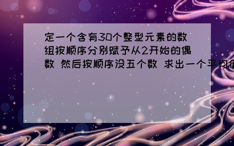 定一个含有30个整型元素的数组按顺序分别赋予从2开始的偶数 然后按顺序没五个数 求出一个平均值