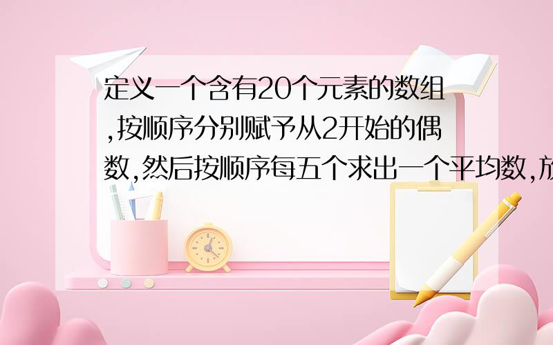 定义一个含有20个元素的数组,按顺序分别赋予从2开始的偶数,然后按顺序每五个求出一个平均数,放在另一个数组中并输出