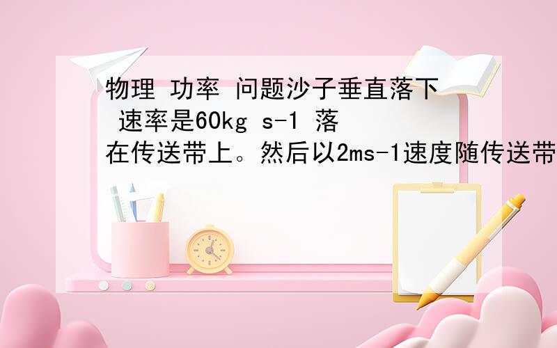 物理 功率 问题沙子垂直落下 速率是60kg s-1 落在传送带上。然后以2ms-1速度随传送带走。 当沙子落到水平传送