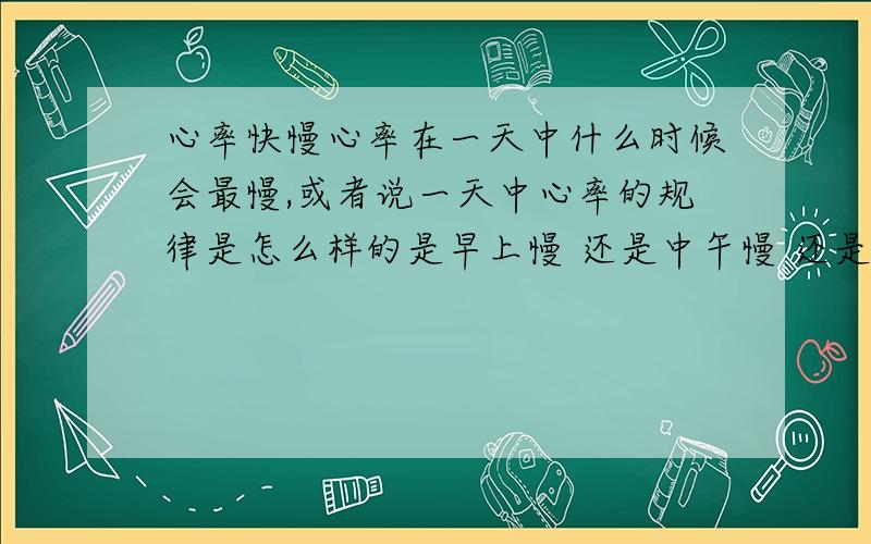 心率快慢心率在一天中什么时候会最慢,或者说一天中心率的规律是怎么样的是早上慢 还是中午慢 还是 下午 或者晚上吃饭后会不