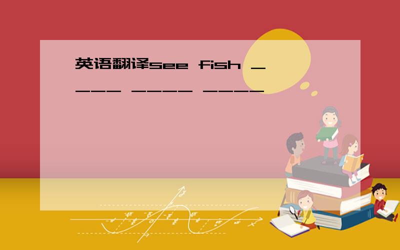 英语翻译see fish ____ ____ ____