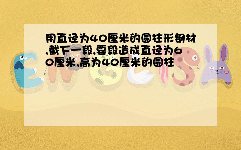 用直径为40厘米的圆柱形钢材,截下一段,要段造成直径为60厘米,高为40厘米的圆柱