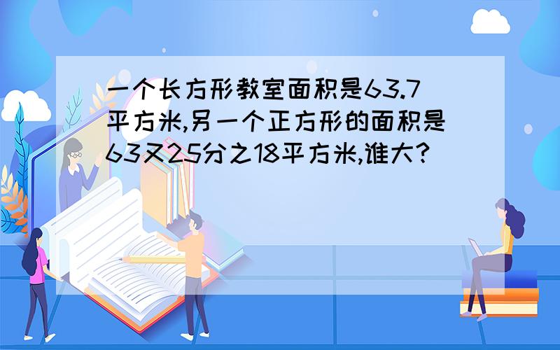 一个长方形教室面积是63.7平方米,另一个正方形的面积是63又25分之18平方米,谁大?