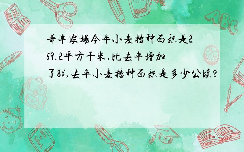 华丰农场今年小麦播种面积是259.2平方千米,比去年增加了8%,去年小麦播种面积是多少公顷?