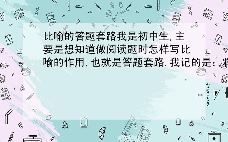 比喻的答题套路我是初中生,主要是想知道做阅读题时怎样写比喻的作用,也就是答题套路.我记的是：将……比作……,生动形象的写