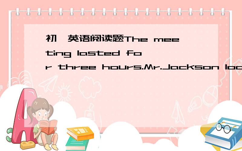 初一英语阅读题The meeting lasted for three hours.Mr.Jackson looked