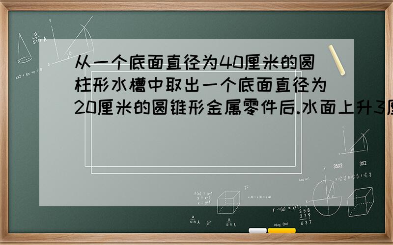 从一个底面直径为40厘米的圆柱形水槽中取出一个底面直径为20厘米的圆锥形金属零件后.水面上升3厘米,高是多少?