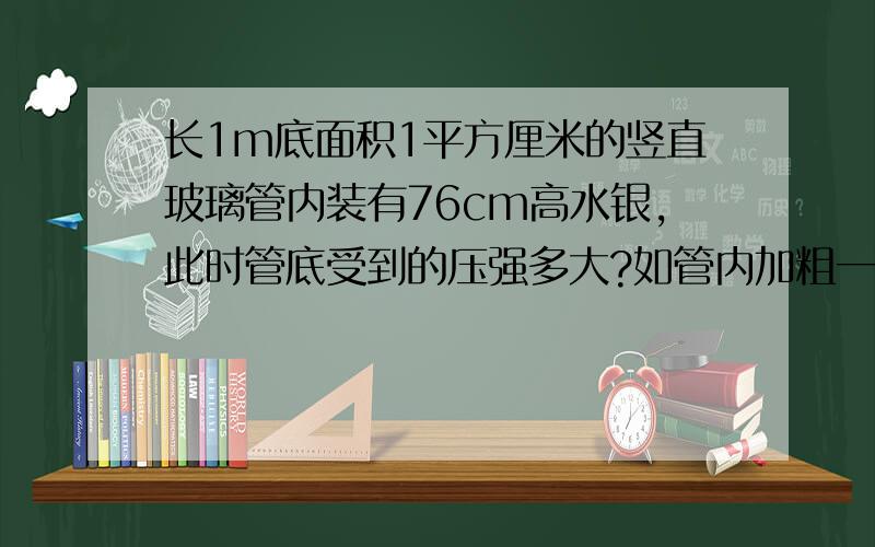 长1m底面积1平方厘米的竖直玻璃管内装有76cm高水银,此时管底受到的压强多大?如管内加粗一倍水银柱高不变,压强和压力又