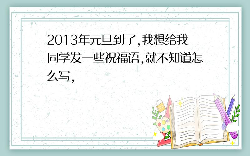 2013年元旦到了,我想给我同学发一些祝福语,就不知道怎么写,