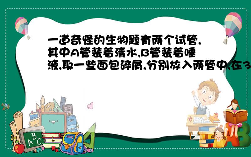 一道奇怪的生物题有两个试管,其中A管装着清水,B管装着唾液,取一些面包碎屑,分别放入两管中,在37°C的温水中放置5分钟