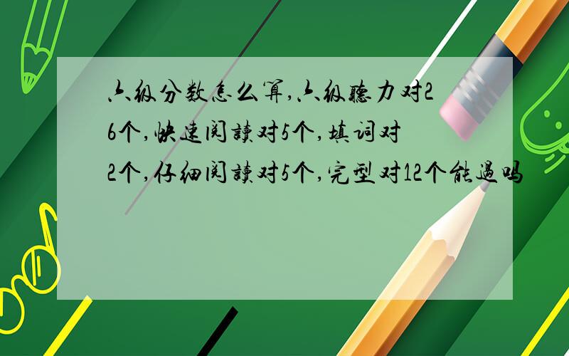 六级分数怎么算,六级听力对26个,快速阅读对5个,填词对2个,仔细阅读对5个,完型对12个能过吗