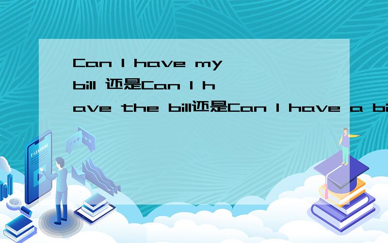 Can I have my bill 还是Can I have the bill还是Can I have a bill