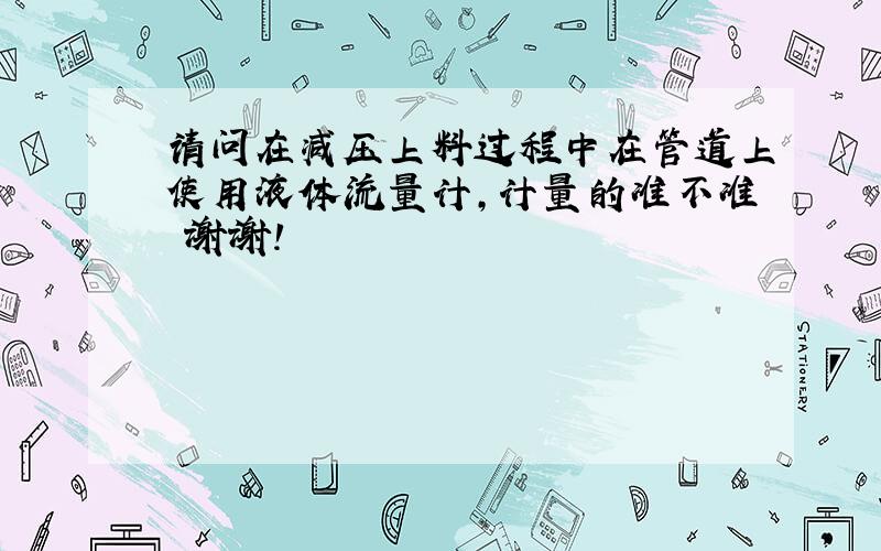 请问在减压上料过程中在管道上使用液体流量计,计量的准不准 谢谢!