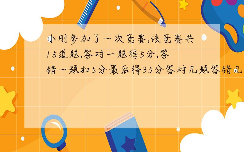 小刚参加了一次竞赛,该竞赛共15道题,答对一题得5分,答错一题扣5分最后得35分答对几题答错几题