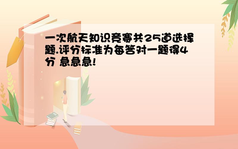 一次航天知识竞赛共25道选择题.评分标准为每答对一题得4分 急急急!