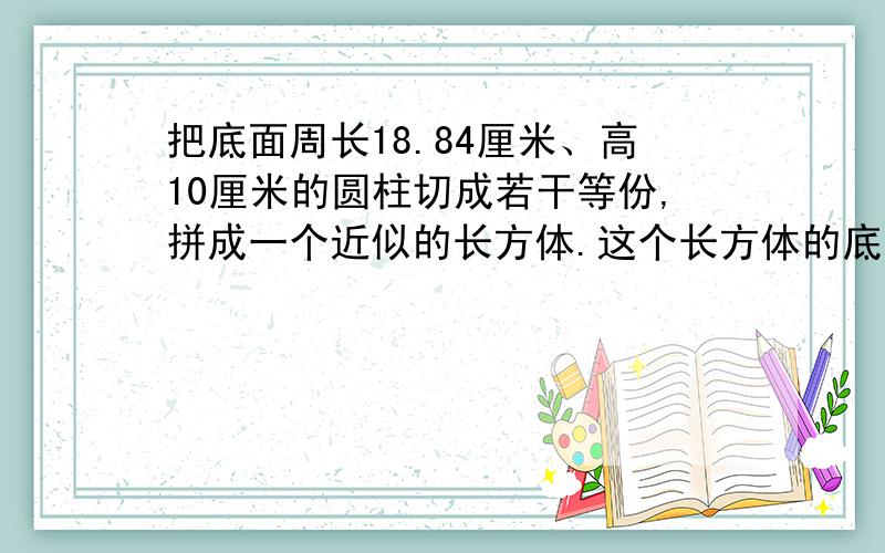 把底面周长18.84厘米、高10厘米的圆柱切成若干等份,拼成一个近似的长方体.这个长方体的底面积是【】平方厘米,表面积是