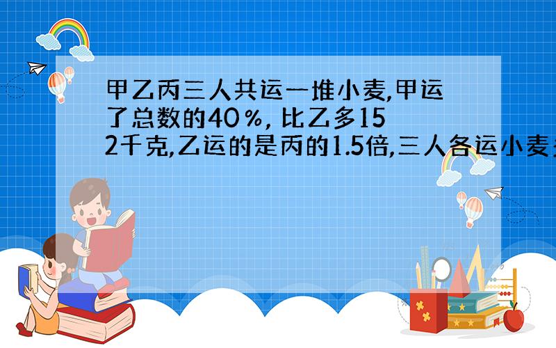 甲乙丙三人共运一堆小麦,甲运了总数的40％, 比乙多152千克,乙运的是丙的1.5倍,三人各运小麦多少千克