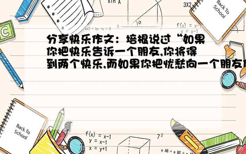 分享快乐作文：培根说过“如果你把快乐告诉一个朋友,你将得到两个快乐,而如果你把忧愁向一个朋友倾诉,你将被分掉一半的忧愁”