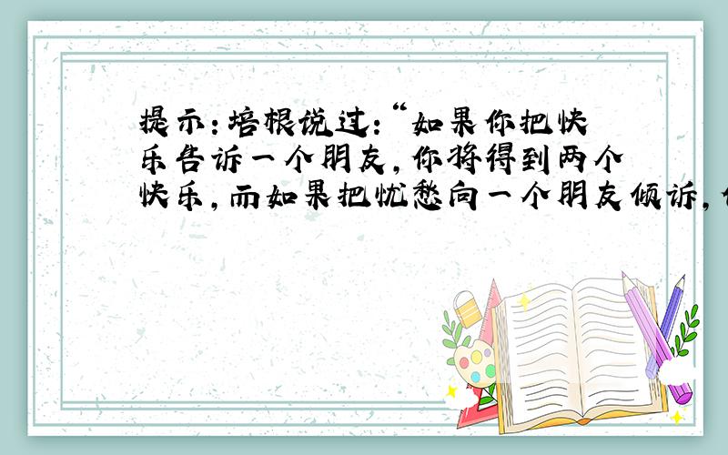 提示：培根说过：“如果你把快乐告诉一个朋友,你将得到两个快乐,而如果把忧愁向一个朋友倾诉,你将被分掉一半的忧愁.”在你的